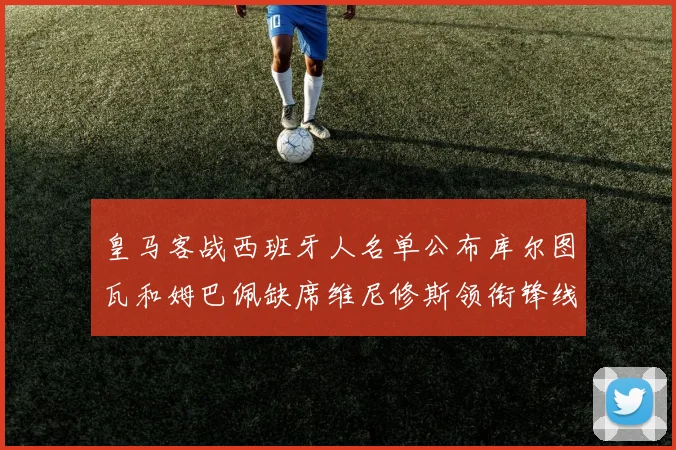 皇马客战西班牙人名单公布库尔图瓦和姆巴佩缺席维尼修斯领衔锋线阵容