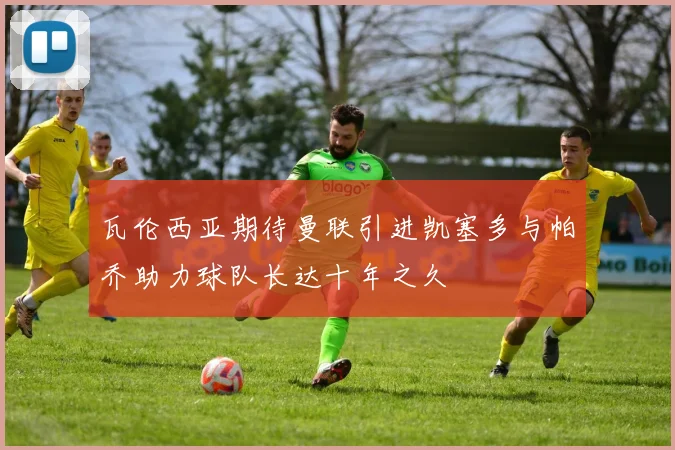 瓦伦西亚期待曼联引进凯塞多与帕乔助力球队长达十年之久