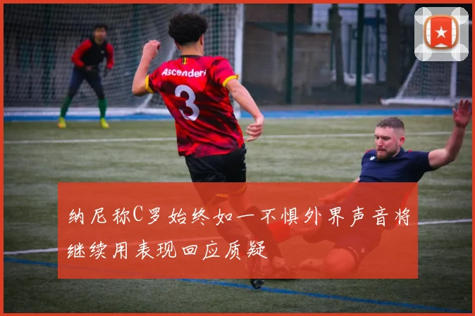 纳尼称C罗始终如一不惧外界声音将继续用表现回应质疑