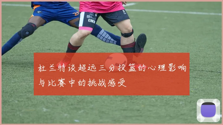 杜兰特谈超远三分投篮的心理影响与比赛中的挑战感受