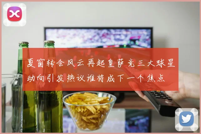 夏窗转会风云再起皇萨竞三大球星动向引发热议谁将成下一个焦点