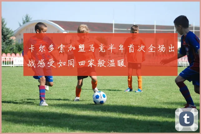 卡尔多索加盟马竞半年首次全场出战感受如同回家般温暖
