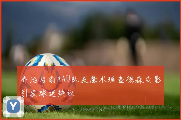 乔治与前AAU队友魔术理查德森合影引发球迷热议