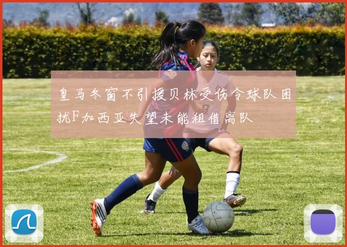 皇马冬窗不引援贝林受伤令球队困扰F加西亚失望未能租借离队