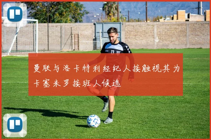 曼联与洛卡特利经纪人接触视其为卡塞米罗接班人候选
