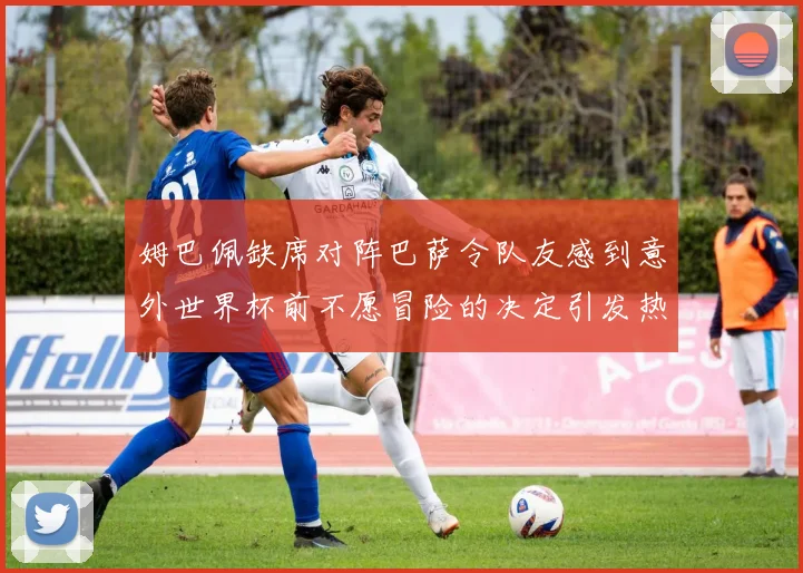 姆巴佩缺席对阵巴萨令队友感到意外世界杯前不愿冒险的决定引发热议