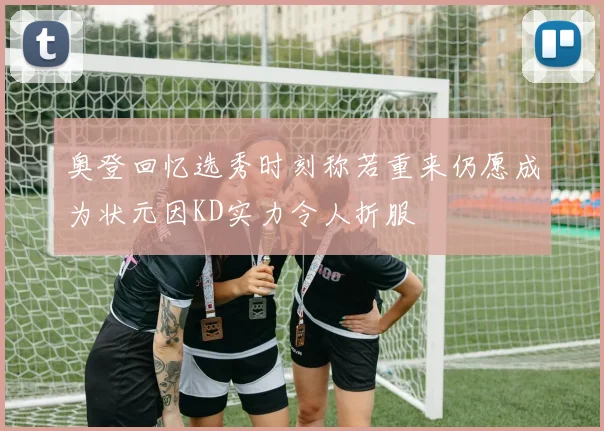 奥登回忆选秀时刻称若重来仍愿成为状元因KD实力令人折服