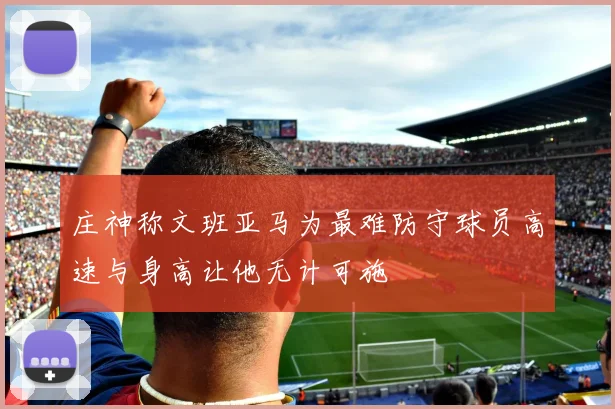 庄神称文班亚马为最难防守球员高速与身高让他无计可施